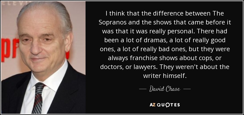 I think that the difference between The Sopranos and the shows that came before it was that it was really personal. There had been a lot of dramas, a lot of really good ones, a lot of really bad ones, but they were always franchise shows about cops, or doctors, or lawyers. They weren't about the writer himself. - David Chase