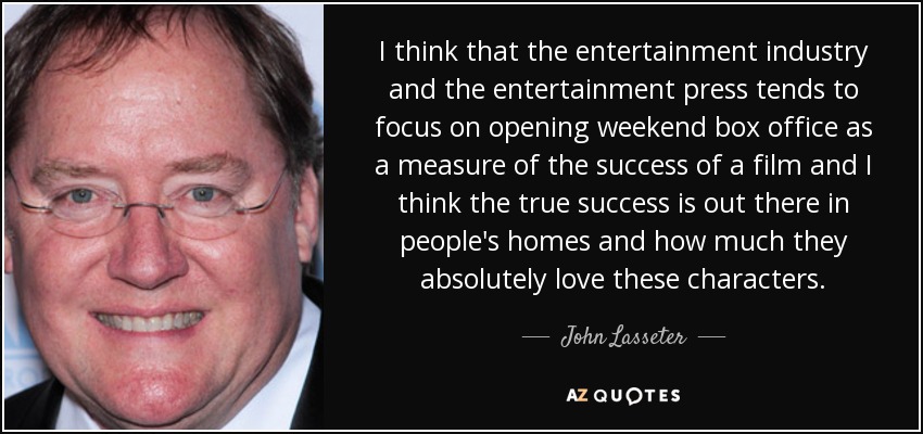 I think that the entertainment industry and the entertainment press tends to focus on opening weekend box office as a measure of the success of a film and I think the true success is out there in people's homes and how much they absolutely love these characters. - John Lasseter