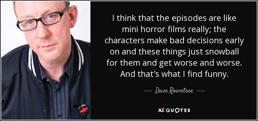 I think that the episodes are like mini horror films really; the characters make bad decisions early on and these things just snowball for them and get worse and worse. And that's what I find funny. - Dave Rowntree