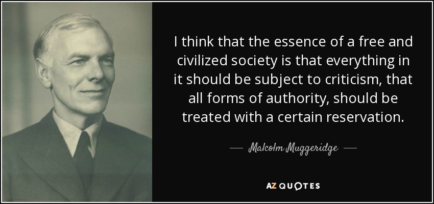 I think that the essence of a free and civilized society is that everything in it should be subject to criticism, that all forms of authority, should be treated with a certain reservation. - Malcolm Muggeridge