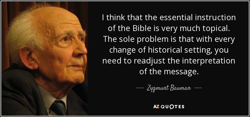 I think that the essential instruction of the Bible is very much topical. The sole problem is that with every change of historical setting, you need to readjust the interpretation of the message. - Zygmunt Bauman
