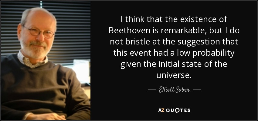 I think that the existence of Beethoven is remarkable, but I do not bristle at the suggestion that this event had a low probability given the initial state of the universe. - Elliott Sober