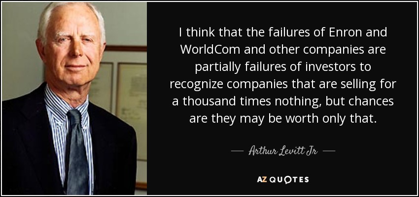 I think that the failures of Enron and WorldCom and other companies are partially failures of investors to recognize companies that are selling for a thousand times nothing, but chances are they may be worth only that. - Arthur Levitt Jr