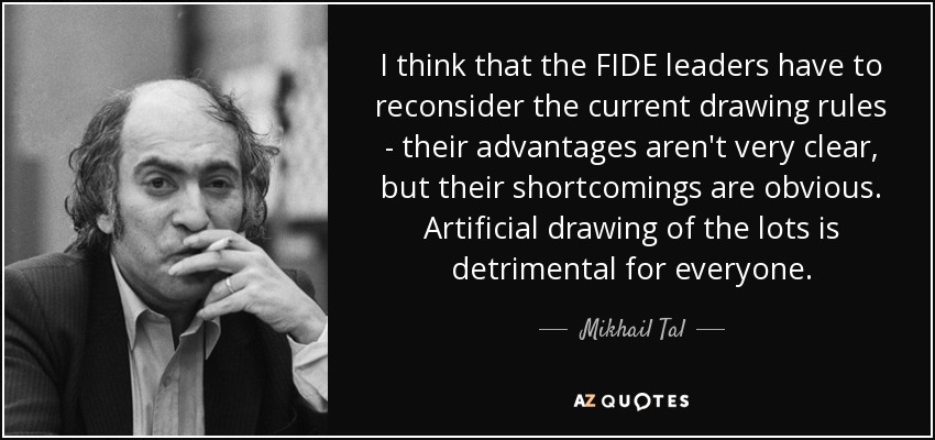 I think that the FIDE leaders have to reconsider the current drawing rules - their advantages aren't very clear, but their shortcomings are obvious. Artificial drawing of the lots is detrimental for everyone. - Mikhail Tal