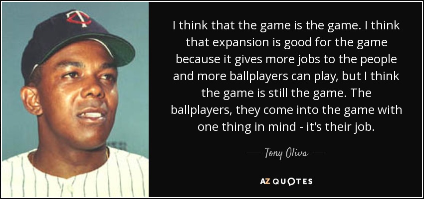 I think that the game is the game. I think that expansion is good for the game because it gives more jobs to the people and more ballplayers can play, but I think the game is still the game. The ballplayers, they come into the game with one thing in mind - it's their job. - Tony Oliva