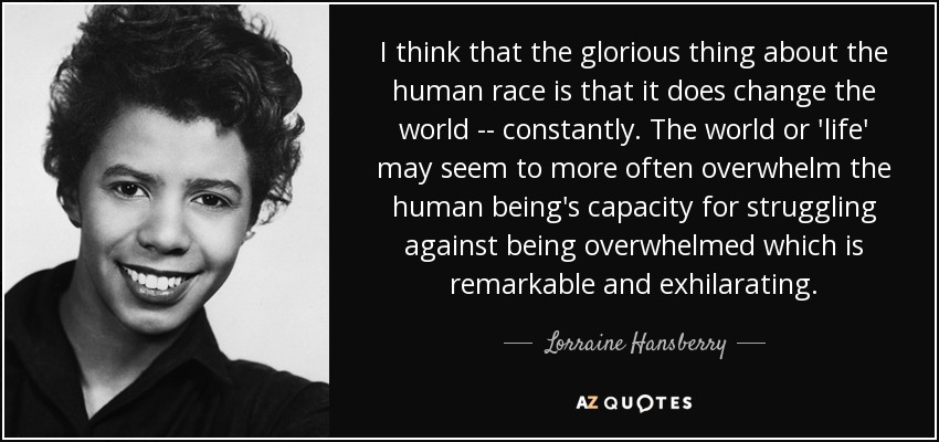 I think that the glorious thing about the human race is that it does change the world -- constantly. The world or 'life' may seem to more often overwhelm the human being's capacity for struggling against being overwhelmed which is remarkable and exhilarating. - Lorraine Hansberry