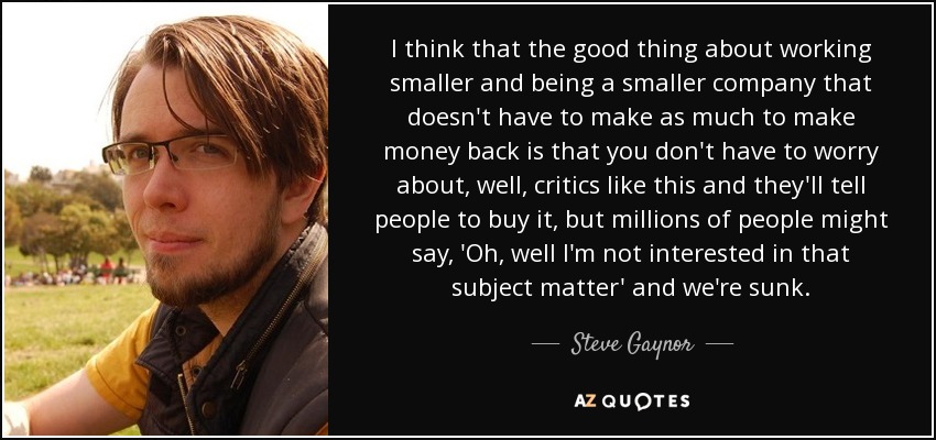 I think that the good thing about working smaller and being a smaller company that doesn't have to make as much to make money back is that you don't have to worry about, well, critics like this and they'll tell people to buy it, but millions of people might say, 'Oh, well I'm not interested in that subject matter' and we're sunk. - Steve Gaynor