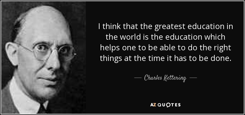I think that the greatest education in the world is the education which helps one to be able to do the right things at the time it has to be done. - Charles Kettering