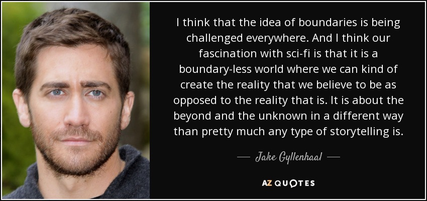 I think that the idea of boundaries is being challenged everywhere. And I think our fascination with sci-fi is that it is a boundary-less world where we can kind of create the reality that we believe to be as opposed to the reality that is. It is about the beyond and the unknown in a different way than pretty much any type of storytelling is. - Jake Gyllenhaal