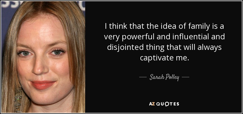I think that the idea of family is a very powerful and influential and disjointed thing that will always captivate me. - Sarah Polley