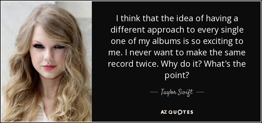 I think that the idea of having a different approach to every single one of my albums is so exciting to me. I never want to make the same record twice. Why do it? What's the point? - Taylor Swift