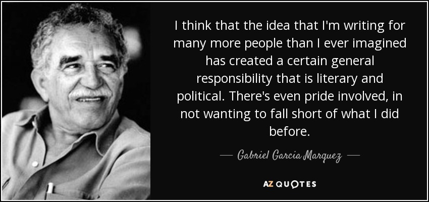 I think that the idea that I'm writing for many more people than I ever imagined has created a certain general responsibility that is literary and political. There's even pride involved, in not wanting to fall short of what I did before. - Gabriel Garcia Marquez