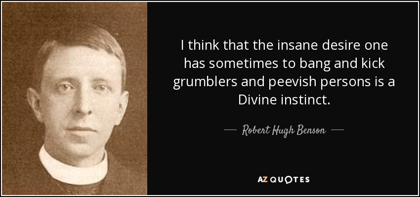 I think that the insane desire one has sometimes to bang and kick grumblers and peevish persons is a Divine instinct. - Robert Hugh Benson