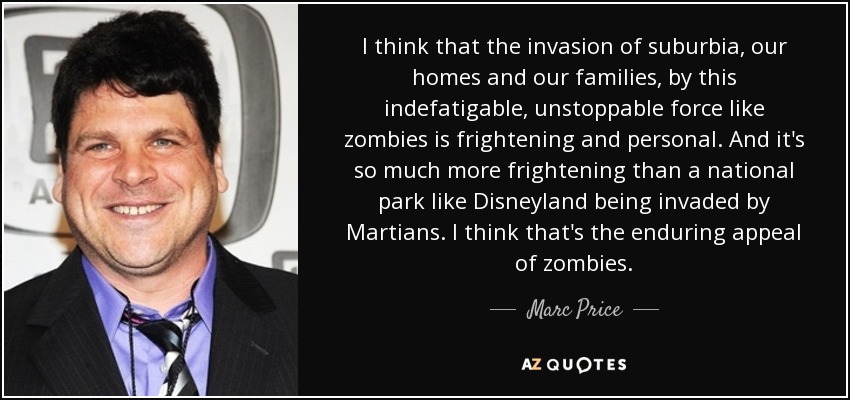I think that the invasion of suburbia, our homes and our families, by this indefatigable, unstoppable force like zombies is frightening and personal. And it's so much more frightening than a national park like Disneyland being invaded by Martians. I think that's the enduring appeal of zombies. - Marc Price