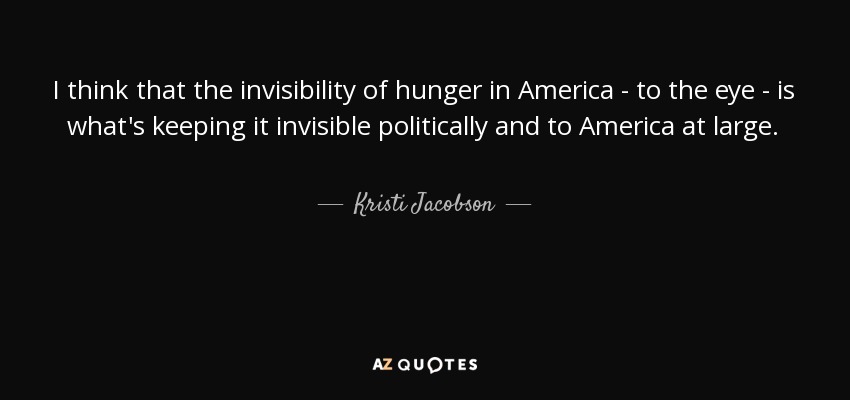 I think that the invisibility of hunger in America - to the eye - is what's keeping it invisible politically and to America at large. - Kristi Jacobson