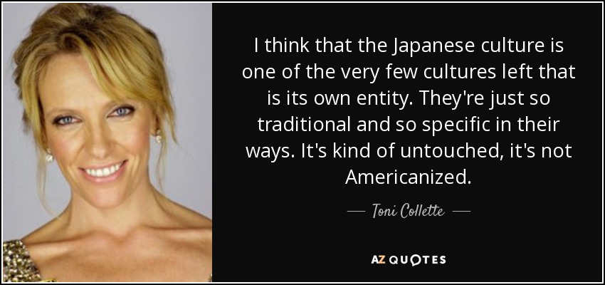 I think that the Japanese culture is one of the very few cultures left that is its own entity. They're just so traditional and so specific in their ways. It's kind of untouched, it's not Americanized. - Toni Collette