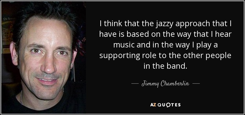 I think that the jazzy approach that I have is based on the way that I hear music and in the way I play a supporting role to the other people in the band. - Jimmy Chamberlin