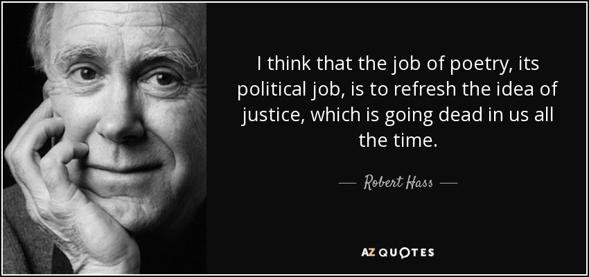 I think that the job of poetry, its political job, is to refresh the idea of justice, which is going dead in us all the time. - Robert Hass