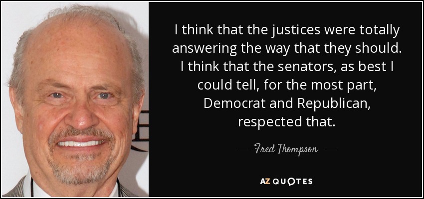 I think that the justices were totally answering the way that they should. I think that the senators, as best I could tell, for the most part, Democrat and Republican, respected that. - Fred Thompson