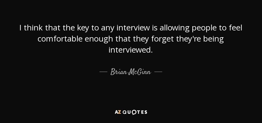 I think that the key to any interview is allowing people to feel comfortable enough that they forget they're being interviewed. - Brian McGinn