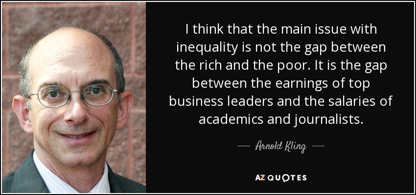 I think that the main issue with inequality is not the gap between the rich and the poor. It is the gap between the earnings of top business leaders and the salaries of academics and journalists. - Arnold Kling