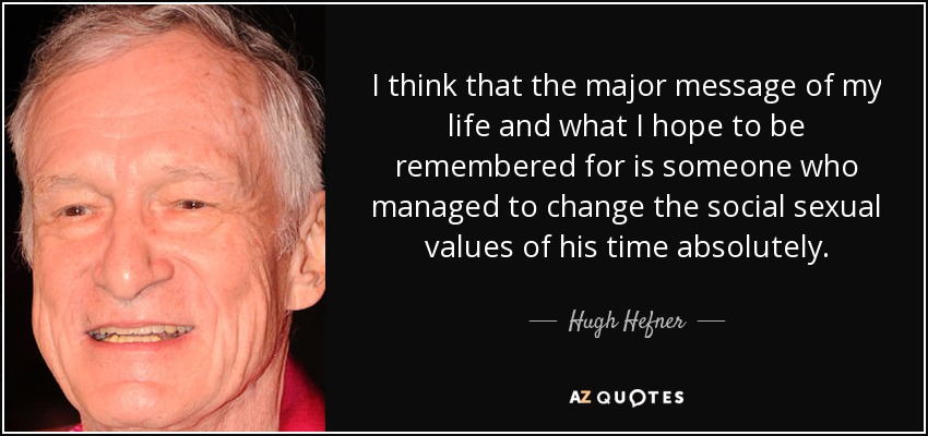 I think that the major message of my life and what I hope to be remembered for is someone who managed to change the social sexual values of his time absolutely. - Hugh Hefner