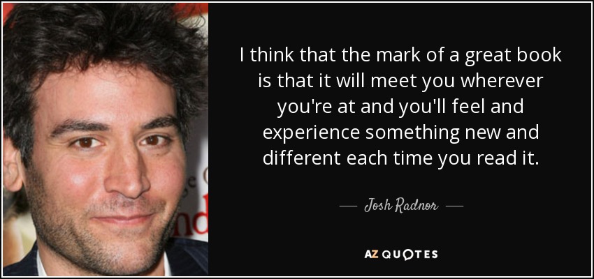 I think that the mark of a great book is that it will meet you wherever you're at and you'll feel and experience something new and different each time you read it. - Josh Radnor