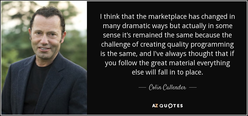 I think that the marketplace has changed in many dramatic ways but actually in some sense it's remained the same because the challenge of creating quality programming is the same, and I've always thought that if you follow the great material everything else will fall in to place. - Colin Callender
