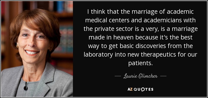 I think that the marriage of academic medical centers and academicians with the private sector is a very, is a marriage made in heaven because it's the best way to get basic discoveries from the laboratory into new therapeutics for our patients. - Laurie Glimcher