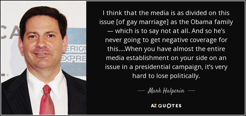 I think that the media is as divided on this issue [of gay marriage] as the Obama family — which is to say not at all. And so he’s never going to get negative coverage for this....When you have almost the entire media establishment on your side on an issue in a presidential campaign, it’s very hard to lose politically. - Mark Halperin