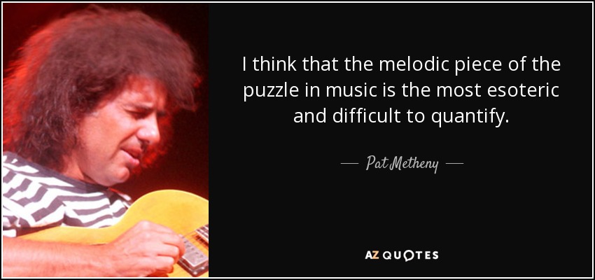 I think that the melodic piece of the puzzle in music is the most esoteric and difficult to quantify. - Pat Metheny