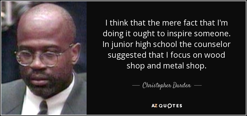 I think that the mere fact that I'm doing it ought to inspire someone. In junior high school the counselor suggested that I focus on wood shop and metal shop. - Christopher Darden