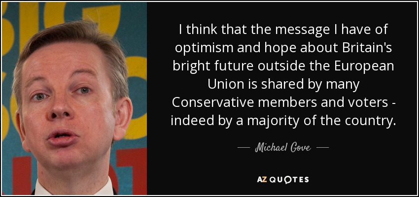 I think that the message I have of optimism and hope about Britain's bright future outside the European Union is shared by many Conservative members and voters - indeed by a majority of the country. - Michael Gove