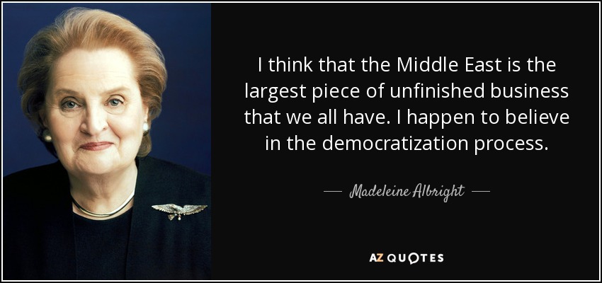 I think that the Middle East is the largest piece of unfinished business that we all have. I happen to believe in the democratization process. - Madeleine Albright