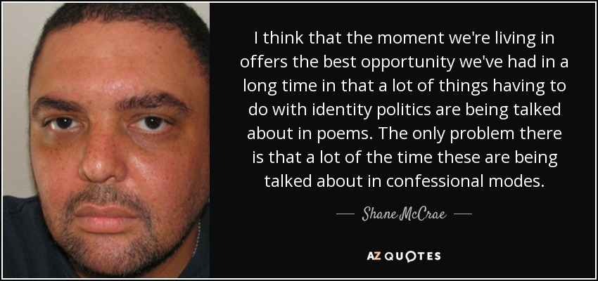 I think that the moment we're living in offers the best opportunity we've had in a long time in that a lot of things having to do with identity politics are being talked about in poems. The only problem there is that a lot of the time these are being talked about in confessional modes. - Shane McCrae