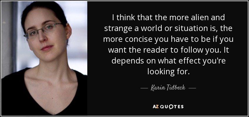 I think that the more alien and strange a world or situation is, the more concise you have to be if you want the reader to follow you. It depends on what effect you're looking for. - Karin Tidbeck