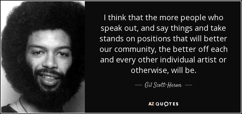 I think that the more people who speak out, and say things and take stands on positions that will better our community, the better off each and every other individual artist or otherwise, will be. - Gil Scott-Heron