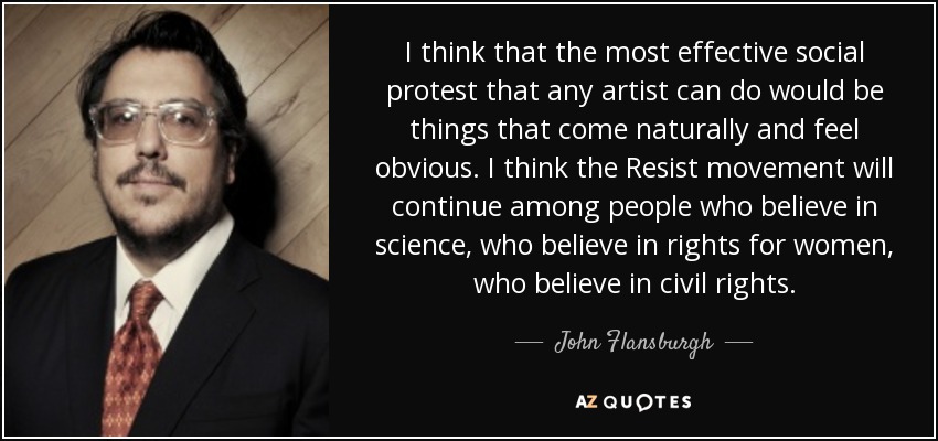 I think that the most effective social protest that any artist can do would be things that come naturally and feel obvious. I think the Resist movement will continue among people who believe in science, who believe in rights for women, who believe in civil rights. - John Flansburgh