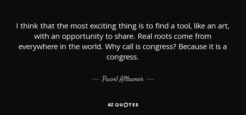 I think that the most exciting thing is to find a tool, like an art, with an opportunity to share. Real roots come from everywhere in the world. Why call is congress? Because it is a congress. - Pawel Althamer