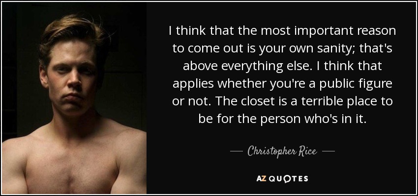 I think that the most important reason to come out is your own sanity; that's above everything else. I think that applies whether you're a public figure or not. The closet is a terrible place to be for the person who's in it. - Christopher Rice