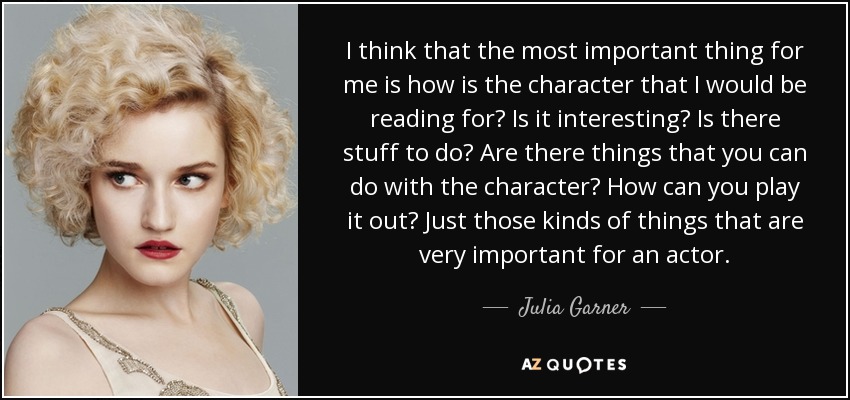I think that the most important thing for me is how is the character that I would be reading for? Is it interesting? Is there stuff to do? Are there things that you can do with the character? How can you play it out? Just those kinds of things that are very important for an actor. - Julia Garner