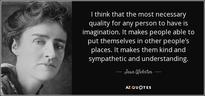 I think that the most necessary quality for any person to have is imagination. It makes people able to put themselves in other people's places. It makes them kind and sympathetic and understanding. - Jean Webster