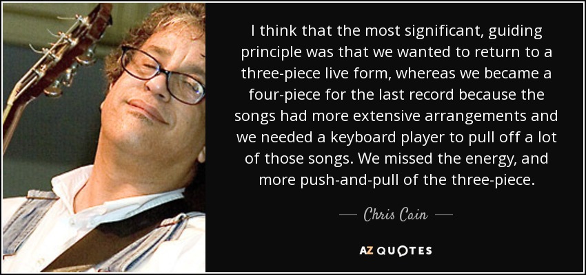 I think that the most significant, guiding principle was that we wanted to return to a three-piece live form, whereas we became a four-piece for the last record because the songs had more extensive arrangements and we needed a keyboard player to pull off a lot of those songs. We missed the energy, and more push-and-pull of the three-piece. - Chris Cain