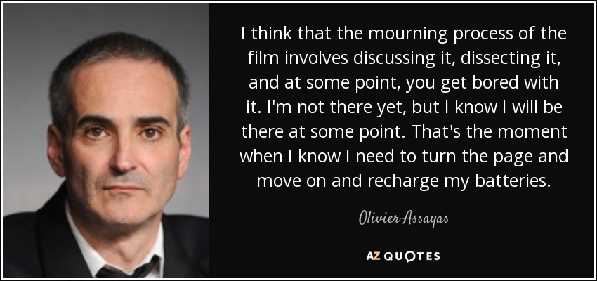 I think that the mourning process of the film involves discussing it, dissecting it, and at some point, you get bored with it. I'm not there yet, but I know I will be there at some point. That's the moment when I know I need to turn the page and move on and recharge my batteries. - Olivier Assayas