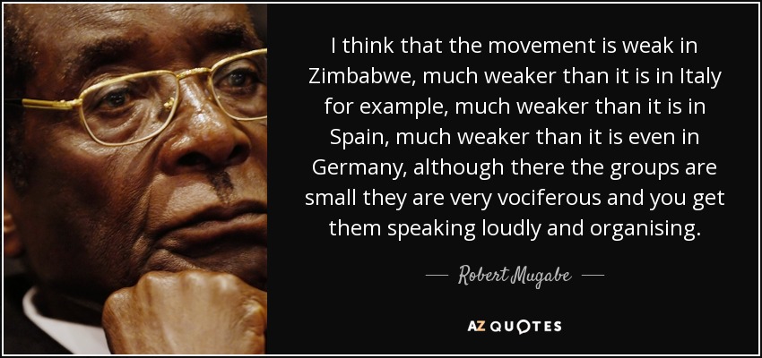 I think that the movement is weak in Zimbabwe, much weaker than it is in Italy for example, much weaker than it is in Spain, much weaker than it is even in Germany, although there the groups are small they are very vociferous and you get them speaking loudly and organising. - Robert Mugabe