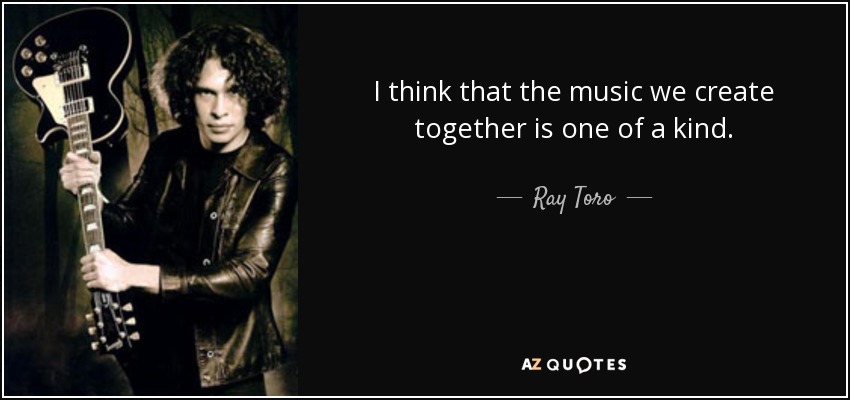 I think that the music we create together is one of a kind. - Ray Toro