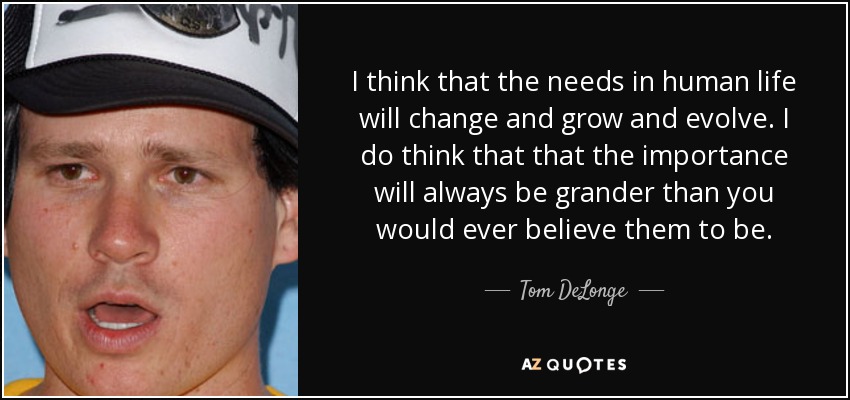 I think that the needs in human life will change and grow and evolve. I do think that that the importance will always be grander than you would ever believe them to be. - Tom DeLonge