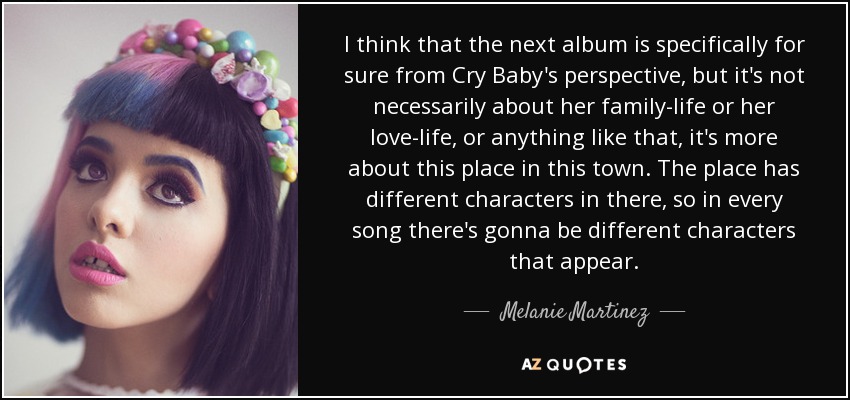 I think that the next album is specifically for sure from Cry Baby's perspective, but it's not necessarily about her family-life or her love-life, or anything like that, it's more about this place in this town. The place has different characters in there, so in every song there's gonna be different characters that appear. - Melanie Martinez