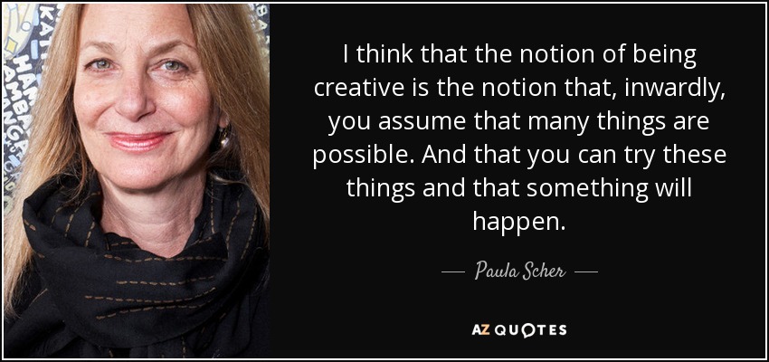 I think that the notion of being creative is the notion that, inwardly, you assume that many things are possible. And that you can try these things and that something will happen. - Paula Scher