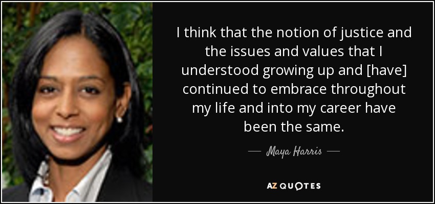 I think that the notion of justice and the issues and values that I understood growing up and [have] continued to embrace throughout my life and into my career have been the same. - Maya Harris